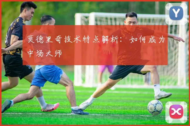 莫德里奇技术特点解析：如何成为中场大师