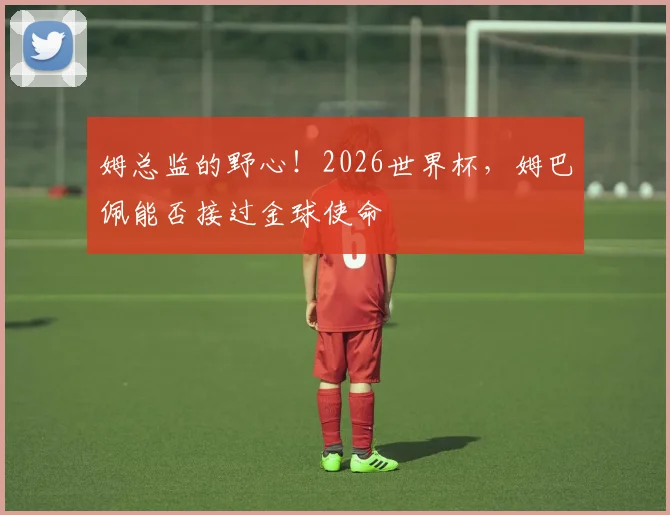 姆总监的野心！2026世界杯，姆巴佩能否接过金球使命