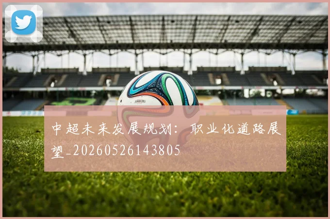 中超未来发展规划：职业化道路展望_20260526143805