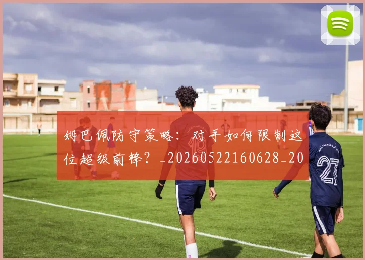姆巴佩防守策略：对手如何限制这位超级前锋？_20260522160628_20260609132903