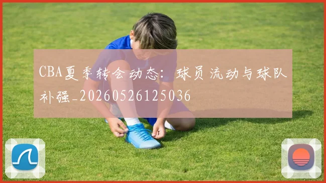 CBA夏季转会动态：球员流动与球队补强_20260526125036